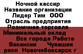 Ночной кассир › Название организации ­ Лидер Тим, ООО › Отрасль предприятия ­ Розничная торговля › Минимальный оклад ­ 25 000 - Все города Работа » Вакансии   . Чувашия респ.,Новочебоксарск г.